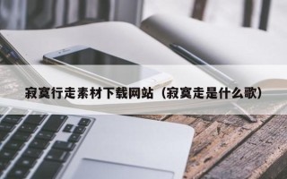 威海寂寞行走素材下载网站（寂寞走是什么歌）