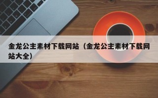 威海金龙公主素材下载网站（金龙公主素材下载网站大全）