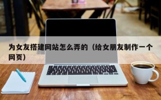 威海为女友搭建网站怎么弄的（给女朋友制作一个网页）
