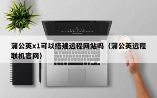 威海蒲公英x1可以搭建远程网站吗（蒲公英远程联机官网）
